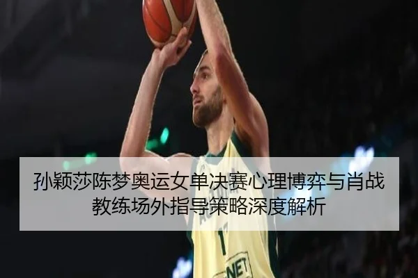 孙颖莎陈梦奥运女单决赛心理博弈与肖战教练场外指导策略深度解析
