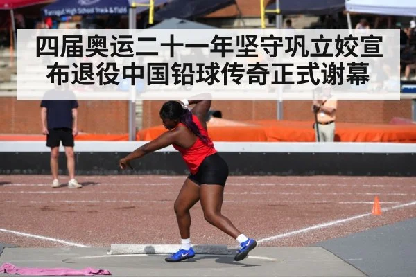 四届奥运二十一年坚守巩立姣宣布退役中国铅球传奇正式谢幕